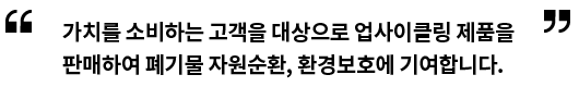 가치를 소비하는 고객을 대상으로 업사이클링 제품을 판매하여 폐기물 자원순환, 환경보호에 기여합니다.